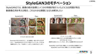[公開情報]
©2022 ARISE analytics 9
StyleGAN3のモチベーション
StyleGAN2では、画像の絶対座標にいくつかの特徴が貼りついたようになる問題が発生
動画像応用を考える場合、これは大きな課題になるため解決した...