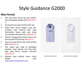 Style Guidance G2000
Man Formal
1. Mix and match antara top dan bottom
harus dilengkapi dengan belt (Slide No 2-
5)
2. Kurangi kerutan agar terlihat lebih rapi
4. Lebih fokus sesuai kategori yang ada,
misalkan: baju informal polo, yang
ditampilkan hanya polo saja tanpa
menampilkan bawahan’nya (Slide No. 6)
5. Manner menggunakan blazer hanya satu
kancing tidak full kancing (Slide No. 7)
6. Gaya sie model lebih luwes tidak terlihat
kaku (Slide No. 9)
7. Ada image baju yang di packaging
(berlaku untuk Kemeja dan Polo Man
baik yang formal maupun informal)
(Slide No. 9)
8. Website yang menjadi acuan untuk
G2000 ialah
http://www.tmlewinshirts.eu/
 