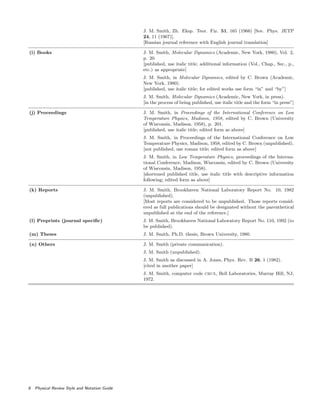 J. M. Smith, Zh. Eksp. Teor. Fiz. 51, 165 (1966) [Sov. Phys. JETP
24, 11 (1967)].
[Russian journal reference with English journal translation]
(i) Books J. M. Smith, Molecular Dynamics (Academic, New York, 1980), Vol. 2,
p. 20.
[published, use italic title; additional information (Vol., Chap., Sec., p.,
etc.) as appropriate]
J. M. Smith, in Molecular Dynamics, edited by C. Brown (Academic,
New York, 1980).
[published, use italic title; for edited works use form “in” and “by”]
J. M. Smith, Molecular Dynamics (Academic, New York, in press).
[in the process of being published, use italic title and the form “in press”]
(j) Proceedings J. M. Smith, in Proceedings of the International Conference on Low
Temperature Physics, Madison, 1958, edited by C. Brown (University
of Wisconsin, Madison, 1958), p. 201.
[published, use italic title; edited form as above]
J. M. Smith, in Proceedings of the International Conference on Low
Temperature Physics, Madison, 1958, edited by C. Brown (unpublished).
[not published, use roman title; edited form as above]
J. M. Smith, in Low Temperature Physics, proceedings of the Interna-
tional Conference, Madison, Wisconsin, edited by C. Brown (University
of Wisconsin, Madison, 1958).
[shortened published title, use italic title with descriptive information
following; edited form as above]
(k) Reports J. M. Smith, Brookhaven National Laboratory Report No. 10, 1982
(unpublished).
[Most reports are considered to be unpublished. Those reports consid-
ered as full publications should be designated without the parenthetical
unpublished at the end of the reference.]
(l) Preprints (journal speciﬁc) J. M. Smith, Brookhaven National Laboratory Report No. 110, 1992 (to
be published).
(m) Theses J. M. Smith, Ph.D. thesis, Brown University, 1980.
(n) Others J. M. Smith (private communication).
J. M. Smith (unpublished).
J. M. Smith as discussed in A. Jones, Phys. Rev. B 26, 1 (1982).
[cited in another paper]
J. M. Smith, computer code crux, Bell Laboratories, Murray Hill, NJ,
1972.
8 Physical Review Style and Notation Guide
 