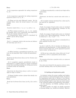 Form:
As the temperatures approached the melting temperature
Tm, all . . .
As the temperatures approached the melting temperature
reported by Green et al., Tm, all . . .
(2) Please use the serial (Harvard) comma. See the
example below, where the second comma is the serial
comma.
Form:
Symmetry requires that ω1 = ω2, ω3 = ω4, and ω5 = ω6.
(3) Place commas around etc., e.g., i.e., viz., namely,
for example, that is, say, in particular, and respectively.
Do not use commas around cf. or et al.
(4) Nonrestrictive clauses should be introduced by
“which” and set oﬀ by commas.
Form:
The K = 1 component, which in this case does not inﬂuence
the band shape, gives rise to . . .
3. Use of parentheses
(1) When inserting a parenthetical remark into a sen-
tence do not punctuate what is within the parentheses.
Form:
Recall that the Brown-Green theory (see Sec. II below) must
still be tested.
(2) A completely separate parenthetical remark is
punctuated as a regular sentence or group of sentences
except that everything including the ending punctuation
is enclosed within the bracketing.
Form:
(Recall that the Brown-Green theory is still to be tested.)
Again we begin to evaluate . . .
(3) Square brackets enclose a phrase that already con-
tains parentheses.
Form:
Recall that the Brown-Green theory [see Eq. (2)] is still to
be . . .
4. Use of the colon
(1) Phrases introduced by a colon do not begin with a
capital letter.
Form:
Furthermore, the lake has a natural noise center source: a
dam.
(2) A complete sentence introduced by a colon may be,
but need not be, capitalized.
Form:
Finally, the energies of bound surface states are calculated
by means of the “eﬀective-Hamiltonian” technique: Let Heﬀ
be deﬁned by E − Heﬀ = G0(E−1
− V ).
Finally, the energies of bound surface states are calculated
by means of the “eﬀective-Hamiltonian” technique: let Heﬀ
be deﬁned by E − Heﬀ = G0(E−1
− V ).
(3) When more than one sentence is introduced by a
colon capitalize the ﬁrst word.
Form:
In order to tackle Eq. (A5) we introduce the following sim-
pliﬁcations and approximations: (1) Each eigenmode in the
band is excited by white noise. (2) No eigenmode beyond the
band is excited. (3) Because the . . .
(4) Do not use a colon after a form of the verb “to be”
or between a verb or a preposition and its object.
Form:
The momenta of the three α particles in the c.m. system are
p1, p2, and p3.
New values were obtained for the quantum cyclotron radius,
the Debye shielding radius, and the plasma frequency.
B. Spelling and hyphenation guide
In technical writing the proper spelling and hyphen-
ation of words is a controversial point of style. In general,
for nontechnical words refer to Webster’s New Interna-
tional Dictionary if a question of correct form arises. Use
the ﬁrst spelling if there is more than one correct version.
A list of general spelling and hyphenation rules follows.
(1) Use American, not British, spellings except in
proper names.
(2) When possible, use single, not double consonants
in forming endings (e.g., labeled not labelled). However,
14 Physical Review Style and Notation Guide
 