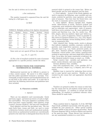 but the unit is written out in cases like
a few centimeters.
The number (numeral) is separated from the unit fol-
lowing by a full space, e.g.,
1.8 MeV
TABLE II. Multiplier preﬁxes of the Syst`eme International.
Preﬁx Symbol Factor Preﬁx Symbol Factor
deci d 10−1
deka da 101
centi c 10−2
hecto h 102
milli m 10−3
kilo k 103
micro µ 10−6
mega M 106
nano n 10−9
giga G 109
pico p 10−12
tera T 1012
femto f 10−15
peta P 1015
atto a 10−18
exa E 1018
Some units are not spaced oﬀ from the number,
e.g., 1%, 1◦
, and 1◦
C.
(5) For a list of standard symbols for units of measure
appropriate to a speciﬁc journal, consult the editor.
IV. INSTRUCTIONS FOR COMPOSING
MATHEMATICAL MATERIAL
Mathematical material can be diﬃcult to present in
a clear, concise manner. By nature it is often complex
and this makes specialized treatment a necessity. Con-
ventionally accepted notation and standardized forms are
an aid both to the author and reader. It is with this in
mind that the following instructions and guidelines have
been included.
A. Characters available
1. Alphabets
There are two alphabets used conventionally: Greek
and Latin (upper- and lowercase letters of each) in light-
face and boldface. The Latin alphabet is available in ﬁve
letter type fonts: roman (upright), italic (slanted), script
(cursive), German (Fraktur), and sans serif (unadorned).
Each alphabet and font has specialized uses. The two
main Latin fonts, roman and italic, are used to create
a distinction between words and mathematical symbols.
Latin letters as mathematical symbols are conventionally
printed in the italic font to distinguish them from the text
material which is printed in the roman font. Below are
listed speciﬁc uses for both alphabets and the fonts.
a. Greek alphabet. Letters of the Greek alphabet are
used to represent the following: some variables and con-
stants, symbols for particles, some operators, and some
units of measure. Note here that the Greek letter, not
the word, is commonly used in most situations.
b. Latin alphabet. Roman (upright) font: English
words, abbreviations of words, chemical symbols and
compounds, most multiletter abbreviations (both on line
and as subscripts and superscripts), units of measure,
bold three-vector notation (e.g., k), most multiletter op-
erators and functions (e.g., exp, ln), modes (e.g., TE,
LO), shapes, data-run numbers, ﬁgure part labels [e.g.,
(a), (b), etc.], parts of apparatus, letters in periodic ta-
bles, letters in equation numbers [e.g., (1a), (1b)], ﬁgures,
tables, section headings, section heading letters, and let-
ters in enumerative lists.
Italic (slanted) font: foreign words, words or phrases
that indicate emphasis, variables, constants, symbols for
particles, most single-letter operators, axes and planes,
channels, types (e.g., n,p), bands, geometric points, an-
gles, lines, chemical preﬁxes, symmetry designations,
transitions, critical points, color centers, quantum-state
symbols in spectroscopy, and most single-letter abbrevia-
tions. In an alloy, the major constituent is italicized, the
other chemical symbol is roman as usual, e.g., CuMn.
Script (cursive) font: variables and operators, con-
stants, matrix elements, and some quarks.
German (Fraktur) font: variables.
Sans serif (unadorned) font: a few variables (S,T in
tensor notation), shapes (e.g., L shaped), and a few op-
erators.
Boldface type is reserved for indicating three-vectors
and in some special cases matrices. Dyadics are rep-
resented by the roman font and appropriate diacritical
mark, e.g., k
↔
.
2. Numbers
Numbers are printed in either the roman or italic font.
Use the roman font for all numbers except those in the
following situations: (1) numbers in second and third
subheadings, (2) numbers in published reference titles.
These should be made italic.
3. Symbols
Those symbols listed in Appendix A of the REVTEX
Input Guide, published concurrently with this guide, are
available for your general use. Other special symbols
may be available as part of the paste-up procedure. Small
Feynman diagrams will be treated as ﬁgures and inserted
at the paste-up stage. Please discuss your intention to
use any nonstandard symbols in a cover letter.
16 Physical Review Style and Notation Guide
 