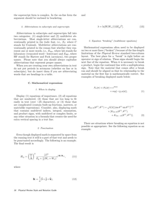 the superscript form is complex. In the on-line form the
argument should be enclosed in bracketing.
2. Abbreviations in subscripts and superscripts
Abbreviations in subscripts and superscripts fall into
two categories: (1) single-letter and (2) multiletter ab-
breviations. Most single-letter abbreviations are con-
ventionally printed in the italic font, i.e., EC where C
stands for Coulomb. Multiletter abbreviations are con-
ventionally printed in the roman font whether they rep-
resent one or more words, i.e., Elab, where lab stands for
laboratory (truncated word—lowercase) and EHF, where
HF stands for Hartree and Fock (acronym), two proper
names. Please note that you should always capitalize
abbreviations that represent proper names.
When you are creating your own abbreviations in text
do not put periods in acronyms (whether on line or in
subscripts), but do insert them if you are abbreviating
words that are headings in a table.
C. Mathematical expressions
1. When to display
Display (1) equations of importance, (2) all equations
that are numbered, (3) those that are too long to ﬁt
easily in text (over ∼25 characters), or (4) those that
are complicated (contain built-up fractions, matrices, or
matrixlike expressions). Consider, also, displaying math
that contains multilevel indices, integral, summation,
and product signs, with multilevel or complex limits, or
any other situation in a formula that creates the need for
extra vertical spacing in a text line.
2. Punctuation
Even though displayed math is separated by space from
the running text it still is a part of that text and needs to
be punctuated accordingly. The following is an example.
The ﬁnal result is
Hij =
Ω
∆
2
|J|2
Eg + 1
2 (Wc + Wv)
eλK·Rij
, (11)
where
K =
1
a
(ˆi +ˆj + ˆk), (12)
and
λ = ln[WlWv/(12Eg)2
]. (13)
3. Equation “breaking” (multilinear equations)
Mathematical expressions often need to be displayed
on two or more lines (“broken”) because of the line-length
limitations of the Physical Review standard two-column
layout. The best place for a “break” is right before an
operator or sign of relation. These signs should begin the
next line of the equation. When it is necessary to break
a product, begin the continued line with a multiplication
sign. Note that the material that comes after a break
can and should be aligned so that its relationship to the
material on the ﬁrst line is mathematically correct. See
examples of breaking displayed math below:
Nx(r) + iN2(r) = eiθ(r)
= exp[−ijxu(r)], (1)
H2m 2l(θ(i)
, θ(j)
) =
√
wiwj(sin θ(i)
sin θ(j)
)1/2
× [K2m 2l(θ(i)
, θ(j)
)
+ K2m −2l(θ(i)
, θ(j)
)]. (2)
There are situations where breaking an equation is not
possible or appropriate. See the following equation as an
example:
18 Physical Review Style and Notation Guide
 