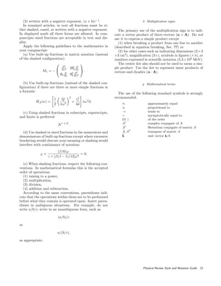 (3) written with a negative exponent, (a + b)c−1
.
In standard articles, in text all fractions must be ei-
ther slashed, cased, or written with a negative exponent.
In displayed math all three forms are allowed. In com-
puscripts sized fractions are acceptable in text and dis-
play.
Apply the following guidelines to the mathematics in
your compuscript:
(a) Use built-up fractions in matrix notation (instead
of the slashed conﬁguration):
M1 = −


∂2
∂x2 2θ0
∂
∂x
θ0
∂
∂x θ2
0
∂2
∂x2

 .
(b) Use built-up fractions (instead of the slashed con-
ﬁguration) if there are three or more simple fractions in
a formula:
HA(w) =
1
2
Q
πω2
2
+
c2
e
4d
πω2
d.
(c) Using slashed fractions in subscripts, superscripts,
and limits is preferred:
N−1/2
.
(d) Use slashed or sized fractions in the numerators and
denominators of built-up fractions except where excessive
bracketing would obscure your meaning or slashing would
interfere with continuance of notation:
ϕ +
(β/6)ϕ
γ + [β(β − 1)/12]ϕ2
= 0.
(e) When slashing fractions, respect the following con-
ventions. In mathematical formulas this is the accepted
order of operations:
(1) raising to a power,
(2) multiplication,
(3) division,
(4) addition and subtraction.
According to the same conventions, parentheses indi-
cate that the operations within them are to be performed
before what they contain is operated upon. Insert paren-
theses in ambiguous situations. For example, do not
write a/b/c; write in an unambiguous form, such as
(a/b)/c
or
a/(b/c),
as appropriate.
3. Multiplication signs
The primary use of the multiplication sign is to indi-
cate a vector product of three-vectors (κ × A). Do not
use it to express a simple product except
(1) when breaking a product from one line to another
(described in equation breaking, Sec. ??) or
(2) for other cases such as indicating dimensions (3×3
×3 cm3
), magniﬁcation (3×), symbols in ﬁgures (×’s), or
numbers expressed in scientiﬁc notation (5.3×102
MeV).
The center dot also should not be used to mean a sim-
ple product. Use the dot to represent inner products of
vectors and dyadics (κ · A).
4. Mathematical terms
The use of the following standard symbols is strongly
recommended.
≈ approximately equal
∝ proportional to
→ tends to
∼ asymptotically equal to
O( ) of the order
A∗
complex conjugate of A
A†
Hermitian conjugate of matrix A
˜A, AT
transpose of matrix A
ˆk unit vector k/k
Physical Review Style and Notation Guide 21
 