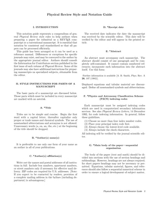 Physical Review Style and Notation Guide
I. INTRODUCTION
This notation guide represents a compendium of gen-
eral Physical Review style rules to help authors when
preparing a paper for submittal as a REVTEX com-
puscript or a conventional manuscript. It is essential that
notation be consistent and standardized so that all pa-
pers can be processed eﬃciently.
This guide has been arranged so it can be used as a
reference manual. Diﬀerences or exceptions for speciﬁc
journals may exist, and may be conveyed to the author by
the appropriate journal editor. Authors should consult
the Information for Contributors section published in the
ﬁrst issue of each volume of Physical Review. Some of the
journals may also have additional instructions for prepar-
ing manuscripts on specialized subjects, obtainable from
the editor.
II. STYLE INSTRUCTIONS FOR PARTS OF A
MANUSCRIPT
The basic parts of a manuscript are discussed below.
Those parts which must be included in every manuscript
are marked with an asterisk.
A. *Title
Titles are to be simple and concise. Begin the ﬁrst
word with a capital letter; thereafter capitalize only
proper or trade names and chemical symbols. The use of
nonstandard abbreviations and acronyms is not allowed.
Unnecessary words (a, on, an, the, etc.) at the beginning
of the title should be dropped.
B. *Author(s) name(s)
It is preferable to use only one form of your name as
an author in all of your publications.
C. *Author(s) aﬃliation(s)
Write out the names and postal addresses of all institu-
tions in full. Include box numbers, apartment numbers,
or street numbers only if necessary for eﬀective mail de-
livery. ZIP codes are required for U.S. addresses. [Note:
If you expect to be contacted by readers, provision of
a complete mailing address in the bylines (including de-
partment) is advantageous.]
D. *Receipt date
The received date indicates the date the manuscript
was received by the scientiﬁc editor. This date will be
veriﬁed by the editor and will appear in the printed ar-
ticle.
E. *Abstract
An abstract must accompany each manuscript. The
abstract should consist of one paragraph and be com-
pletely self-contained. It cannot contain numbered ref-
erences; incorporate such information into the abstract
itself. Use this form:
Further information is available [A. B. Smith, Phys. Rev. A
26, 107 (1982)].
Displayed equations and tabular material are discour-
aged. Deﬁne all nonstandard symbols and abbreviations.
F. *Physics and Astronomy Classiﬁcation Scheme
(PACS) indexing codes
Each manuscript must be assigned indexing codes
which are used in computerized secondary information
services. See also Physical Review Letters, 14 December
1992, for code indexing information. In general, follow
these guidelines.
(1) Choose no more than four index number codes.
(2) Place your principal index code ﬁrst.
(3) Always choose the lowest-level code available.
(4) Always include the check characters.
All indexing will be veriﬁed by the journal scientiﬁc edi-
tor.
G. *Main body of the paper—sequential
organization
The body of the paper (text and math) should be di-
vided into sections with the use of section headings and
subheadings. However, headings are not always required;
for short papers headings may not be necessary or per-
mitted. Equations, tabular material, ﬁgures, and refer-
ences should also follow a sequential numerical scheme in
order to ensure a logical development of subject matter.
Physical Review Style and Notation Guide 3
 