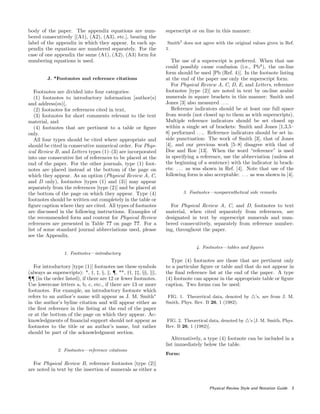 body of the paper. The appendix equations are num-
bered consecutively [(A1), (A2), (A3), etc.], bearing the
label of the appendix in which they appear. In each ap-
pendix the equations are numbered separately. For the
case of one appendix the same (A1), (A2), (A3) form for
numbering equations is used.
J. *Footnotes and reference citations
Footnotes are divided into four categories:
(1) footnotes to introductory information [author(s)
and address(es)],
(2) footnotes for references cited in text,
(3) footnotes for short comments relevant to the text
material, and
(4) footnotes that are pertinent to a table or ﬁgure
only.
All four types should be cited where appropriate and
should be cited in consecutive numerical order. For Phys-
ical Review B, and Letters types (1)–(3) are incorporated
into one consecutive list of references to be placed at the
end of the paper. For the other journals, type (1) foot-
notes are placed instead at the bottom of the page on
which they appear. As an option (Physical Review A, C,
and D only), footnotes [types (1) and (3)] may appear
separately from the references [type (2)] and be placed at
the bottom of the page on which they appear. Type (4)
footnotes should be written out completely in the table or
ﬁgure caption where they are cited. All types of footnotes
are discussed in the following instructions. Examples of
the recommended form and content for Physical Review
references are presented in Table ?? on page ??. For a
list of some standard journal abbreviations used, please
see the Appendix.
1. Footnotes—introductory
For introductory [type (1)] footnotes use these symbols
(always as superscripts): *, †, ‡, §, , ¶, **, ††, ‡‡, §§, ,
¶¶ (in the order listed), if there are 12 or fewer footnotes.
Use lowercase letters a, b, c, etc., if there are 13 or more
footnotes. For example, an introductory footnote which
refers to an author’s name will appear as J. M. Smith∗
in the author’s byline citation and will appear either as
the ﬁrst reference in the listing at the end of the paper
or at the bottom of the page on which they appear. Ac-
knowledgments of ﬁnancial support should not appear as
footnotes to the title or an author’s name, but rather
should be part of the acknowledgment section.
2. Footnotes—reference citations
For Physical Review B, reference footnotes [type (2)]
are noted in text by the insertion of numerals as either a
superscript or on line in this manner:
Smith2
does not agree with the original values given in Ref.
1.
The use of a superscript is preferred. When that use
could possibly cause confusion (i.e., Pb4
), the on-line
form should be used [Pb (Ref. 4)]. In the footnote listing
at the end of the paper use only the superscript form.
For Physical Review A, C, D, E, and Letters, reference
footnotes [type (2)] are noted in text by on-line arabic
numerals in square brackets in this manner: Smith and
Jones [3] also measured . . ..
Reference indicators should be at least one full space
from words (not closed up to them as with superscripts).
Multiple reference indicators should be set closed up
within a single set of brackets: Smith and Jones [1,3,5–
8] performed . . .. Reference indicators should be set in-
side punctuation: The work of Smith [3], that of Jones
[4], and our previous work [5–8] disagree with that of
Doe and Roe [13]. When the word “reference” is used
in specifying a reference, use the abbreviation (unless at
the beginning of a sentence) with the indicator in brack-
ets: . . . as was shown in Ref. [4]. Note that use of the
following form is also acceptable: . . . as was shown in [4].
3. Footnotes—nonparenthetical side remarks
For Physical Review A, C, and D, footnotes to text
material, when cited separately from references, are
designated in text by superscript numerals and num-
bered consecutively, separately from reference number-
ing, throughout the paper.
4. Footnotes—tables and ﬁgures
Type (4) footnotes are those that are pertinent only
to a particular ﬁgure or table and that do not appear in
the ﬁnal reference list at the end of the paper. A type
(4) footnote can appear in the appropriate table or ﬁgure
caption. Two forms can be used:
FIG. 1. Theoretical data, denoted by ’s, are from J. M.
Smith, Phys. Rev. B 26, 1 (1982).
FIG. 2. Theoretical data, denoted by ’s [J. M. Smith, Phys.
Rev. B 26, 1 (1982)].
Alternatively, a type (4) footnote can be included in a
list immediately below the table.
Form:
Physical Review Style and Notation Guide 5
 