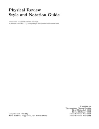 Physical Review
Style and Notation Guide
Instructions for correct notation and style
in preparation of REVTEX compuscripts and conventional manuscripts
Compiled and edited by
Anne Waldron, Peggy Judd, and Valerie Miller
Published by
The American Physical Society
First Edition July 1983
Revised February 1993
Minor Revision June 2005
Minor Revision June 2011
 