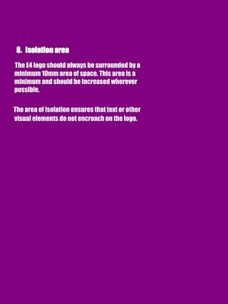 The E4 logo should always be surrounded by a
minimum 10mm area of space. This area is a
minimum and should be increased wherever
possible.
The area of isolation ensures that text or other
visual elements do not encroach on the logo.
 