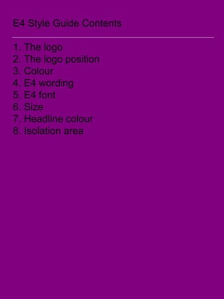 E4 Style Guide Contents
1. The logo
2. The logo position
3. Colour
4. E4 wording
5. E4 font
6. Size
7. Headline colour
8. Isolation area
 