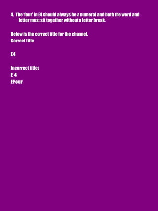 4. The ‘four’ in E4 should always be a numeral and both the word and
letter must sit together without a letter break.
Below is the correct title for the channel.
Correct title
E4
Incorrect titles
E 4
EFour
 