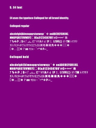 5. E4 font
E4 uses the typeface Colleged for all brand identity.
Colleged regular
abcdefghijklmnopqrstuvwxyz ﾟ� oeABCDEFGHIJKL
MNOPQRSTUVWXYZ ﾆ OE&0123456789*#@+<=>’ 微
ｱ %�⁄? ｣ $Η ｢ ,.:;... ‘’灯 ｫｻ魚ｷｄ !? ｿ｡ (/)[¥]{|} ｮｩ TM ﾄﾅﾂﾁﾃ
ﾀﾇﾉﾊﾋﾈﾍﾎﾏﾌﾑﾘﾓﾔﾒﾖﾕﾜﾚﾛﾙ溂珞蒹裼鳧����
�…� ｧ ao ｬｶ ı ｰ `~^�?-–_
Colleged bold
abcdefghijklmnopqrstuvwxyz ﾟ� oeABCDEFGHIJKL
MNOPQRSTUVWXYZ ﾆ OE&0123456789*#@+<=>’ 微
ｱ %�⁄? ｣ $Η ｢ ,.:;... ‘’灯 ｫｻ魚ｷｄ !? ｿ｡ (/)[¥]{|} ｮｩ TM ﾄﾅﾂﾁﾃ
ﾀﾇﾉﾊﾋﾈﾍﾎﾏﾌﾑﾘﾓﾔﾒﾖﾕﾜﾚﾛﾙ溂珞蒹裼鳧����
�…� ｧ ao ｬｶ ı ｰ `~^�?-–_
 