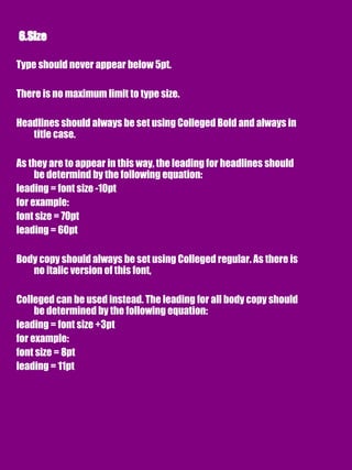 Type should never appear below 5pt.
There is no maximum limit to type size.
Headlines should always be set using Colleged Bold and always in
title case.
As they are to appear in this way, the leading for headlines should
be determind by the following equation:
leading = font size -10pt
for example:
font size = 70pt
leading = 60pt
Body copy should always be set using Colleged regular. As there is
no italic version of this font,
Colleged can be used instead. The leading for all body copy should
be determined by the following equation:
leading = font size +3pt
for example:
font size = 8pt
leading = 11pt
 