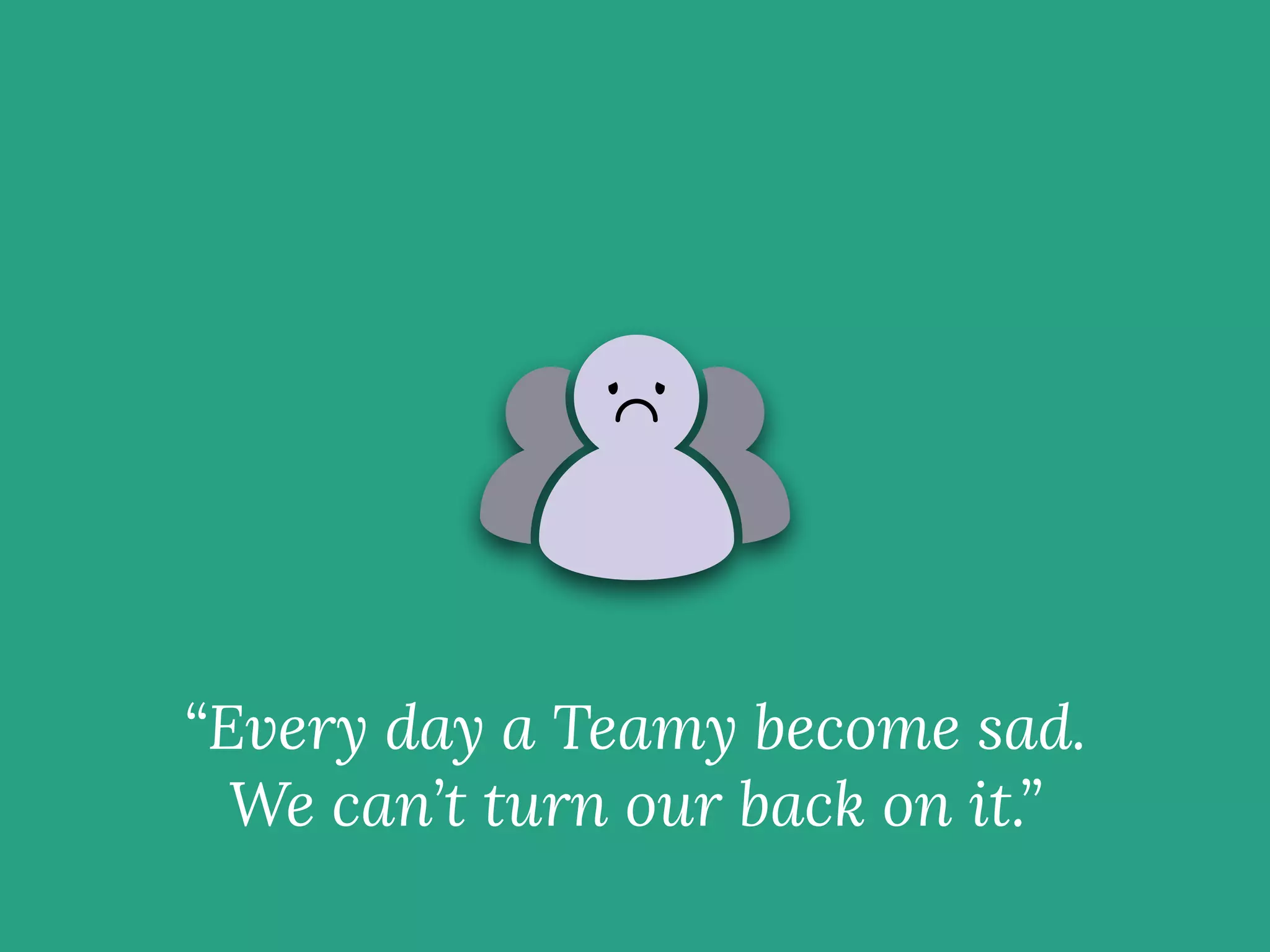 “Every day a Teamy become sad.
We can’t turn our back on it.”
 
