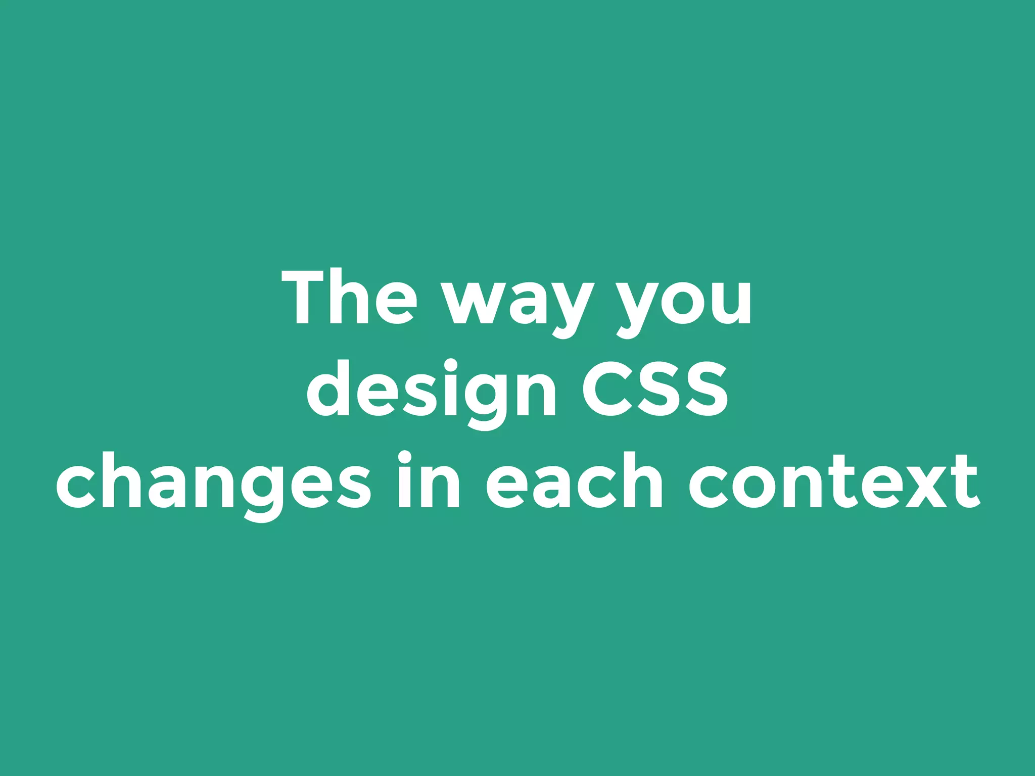 The way you
design CSS
changes in each context
 