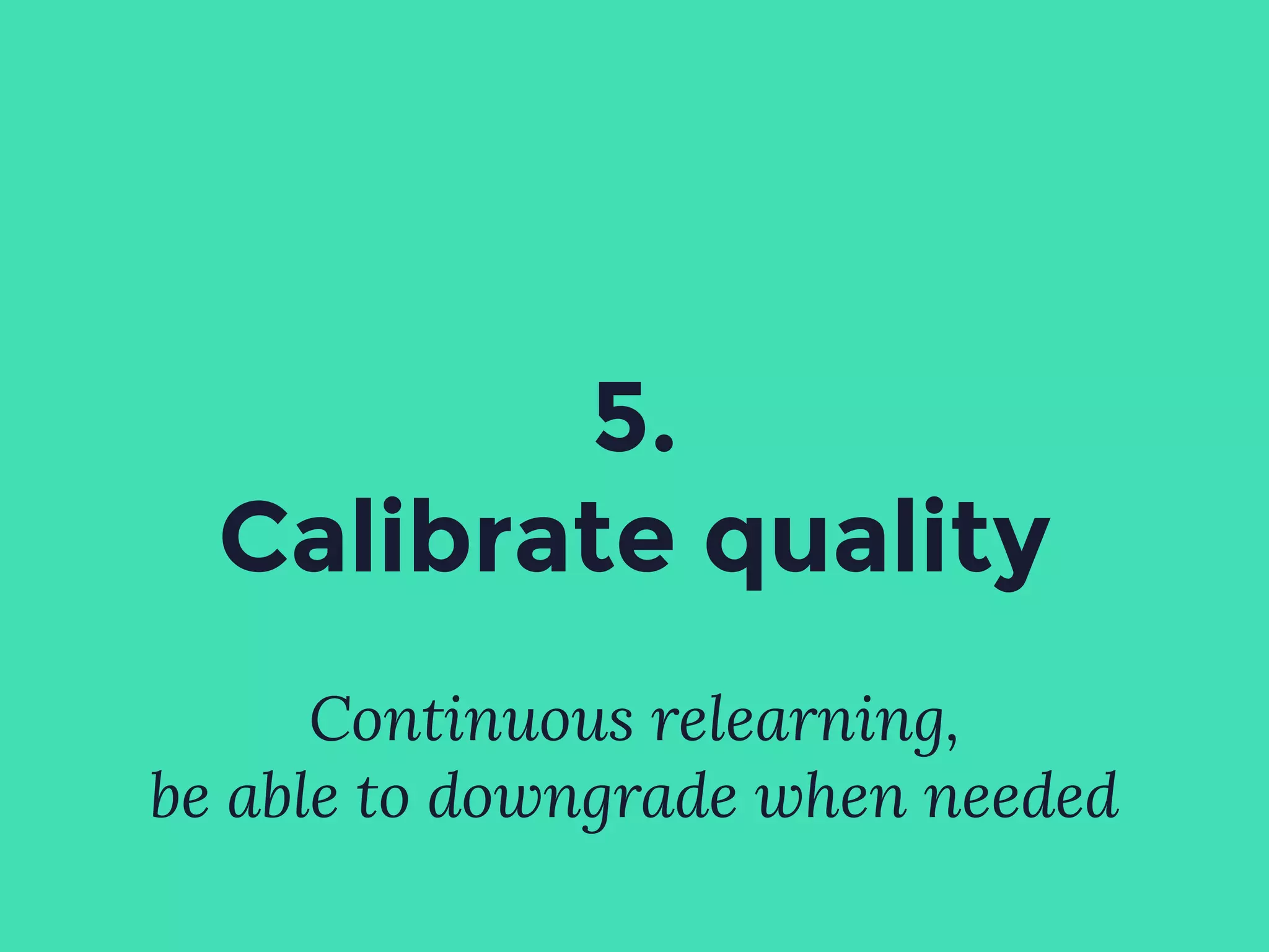 5.
Calibrate quality
Continuous relearning,
be able to downgrade when needed
 