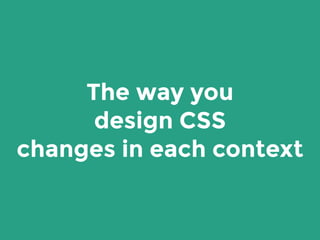 The way you
design CSS
changes in each context
 