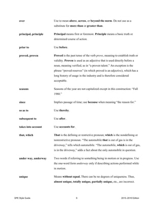 SPE Style Guide 6 2015–2016 Edition
over Use to mean above, across, or beyond the norm. Do not use as a
substitute for more than or greater than.
principal, principle Principal means first or foremost. Principle means a basic truth or
determined course of action.
prior to Use before.
proved, proven Proved is the past tense of the verb prove, meaning to establish truth or
validity. Proven is used as an adjective that is used directly before a
noun, meaning verified, as in “a proven talent.” An exception is the
phrase “proved reserves” (in which proved is an adjective), which has a
long history of usage in the industry and is therefore considered
acceptable.
seasons Seasons of the year are not capitalized except in this construction: “Fall
1980.”
since Implies passage of time; use because when meaning “the reason for.”
so as to Use thereby.
subsequent to Use after.
takes into account Use accounts for.
that, which That is the defining or restrictive pronoun; which is the nondefining or
nonrestrictive pronoun. “The automobile that is out of gas is in the
driveway,” tells which automobile. “The automobile, which is out of gas,
is in the driveway,” adds a fact about the only automobile in question.
under way, underway Two words if referring to something being in motion or in progress. Use
the one-word form underway only if describing actions performed while
in motion.
unique Means without equal. There can be no degrees of uniqueness. Thus,
almost unique, totally unique, partially unique, etc., are incorrect.
 