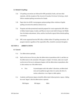 SPE Style Guide 9 2015–2016 Edition
3.2 British/US Spellings
3.2a US spelling conventions are followed for SPE periodicals, books, and most other
materials, with the exception of the Journal of Canadian Petroleum Technology, which
follows standard spelling conventions for Canada.
3.2b Paper titles for all SPE event programs and proceedings follow whichever English
spelling convention the author(s) elect(s) to use.
3.2c Programs and other promotional materials prepared for events organized by SPE offices
in Dubai, Kuala Lumpur, London, and Moscow (most events held in Europe, the Middle
East, the Indian subcontinent, Africa, and the Asia Pacific region) follow British spelling
conventions.
3.2d SPE events organized from the SPE office in Dallas follow US spelling conventions. All
program material, regardless of the responsible office, should be consistent throughout.
SECTION 4: ABBREVIATIONS
4.1 General
4.1a Use abbreviations sparingly.
4.1b Spell out the term at first use, place the abbreviation in parentheses after it, and then use
the abbreviation in the remainder of the paper or chapter. For books, make sure to spell
out the term at first use in subsequent chapters with the abbreviation in parenthesis after
it; then continue use of the abbreviation.
 Note: In journal papers and at the author’s discretion, an abbreviated
term can be spelled out again when it is used as the title of a
section, subsection, or as a figure or table caption.
4.1c Academic and honorary degrees should be abbreviated without periods or spaces. Adding
the word “degree” after the abbreviation is optional.
PhD degree MS degree MBA
 