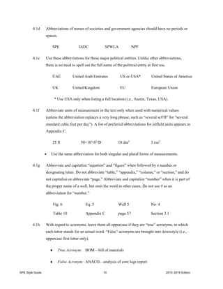 SPE Style Guide 10 2015–2016 Edition
4.1d Abbreviations of names of societies and government agencies should have no periods or
spaces.
SPE IADC SPWLA NPF
4.1e Use these abbreviations for these major political entities. Unlike other abbreviations,
there is no need to spell out the full name of the political entity at first use.
UAE United Arab Emirates US or USA* United States of America
UK United Kingdom EU European Union
* Use USA only when listing a full location (i.e., Austin, Texas, USA).
4.1f Abbreviate units of measurement in the text only when used with numerical values
(unless the abbreviation replaces a very long phrase, such as “several scf/D” for “several
standard cubic feet per day”). A list of preferred abbreviations for oilfield units appears in
Appendix C.
25 ft 50×103
ft3
/D 10 dm3
3 cm3
 Use the same abbreviation for both singular and plural forms of measurements.
4.1g Abbreviate and capitalize “equation” and “figure” when followed by a number or
designating letter. Do not abbreviate “table,” “appendix,” “column,” or “section,” and do
not capitalize or abbreviate “page.” Abbreviate and capitalize “number” when it is part of
the proper name of a well, but omit the word in other cases. Do not use # as an
abbreviation for “number.”
Fig. 6 Eq. 5 Well 5 No. 4
Table 10 Appendix C page 57 Section 3.1
4.1h With regard to acronyms, leave them all uppercase if they are “true” acronyms, in which
each letter stands for an actual word. “False” acronyms are brought into downstyle (i.e.,
uppercase first letter only).
 True Acronym: BOM—bill of materials
 False Acronym: ANACO—analysis of core logs report
 