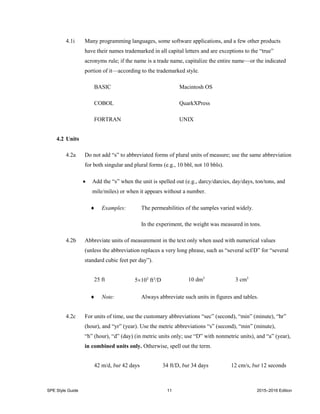 SPE Style Guide 11 2015–2016 Edition
4.1i Many programming languages, some software applications, and a few other products
have their names trademarked in all capital letters and are exceptions to the “true”
acronyms rule; if the name is a trade name, capitalize the entire name—or the indicated
portion of it—according to the trademarked style.
BASIC Macintosh OS
COBOL QuarkXPress
FORTRAN UNIX
4.2 Units
4.2a Do not add “s” to abbreviated forms of plural units of measure; use the same abbreviation
for both singular and plural forms (e.g., 10 bbl, not 10 bbls).
 Add the “s” when the unit is spelled out (e.g., darcy/darcies, day/days, ton/tons, and
mile/miles) or when it appears without a number.
 Examples: The permeabilities of the samples varied widely.
In the experiment, the weight was measured in tons.
4.2b Abbreviate units of measurement in the text only when used with numerical values
(unless the abbreviation replaces a very long phrase, such as “several scf/D” for “several
standard cubic feet per day”).
25 ft 5103
ft3
/D 10 dm3
3 cm3
 Note: Always abbreviate such units in figures and tables.
4.2c For units of time, use the customary abbreviations “sec” (second), “min” (minute), “hr”
(hour), and “yr” (year). Use the metric abbreviations “s” (second), “min” (minute),
“h” (hour), “d” (day) (in metric units only; use “D” with nonmetric units), and “a” (year),
in combined units only. Otherwise, spell out the term.
42 m/d, but 42 days 34 ft/D, but 34 days 12 cm/s, but 12 seconds
 