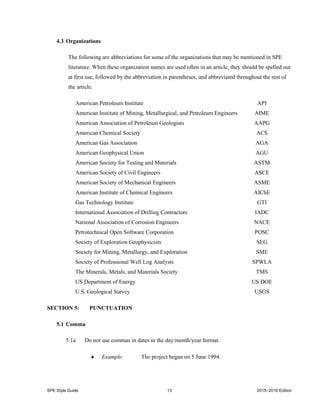 SPE Style Guide 13 2015–2016 Edition
4.3 Organizations
The following are abbreviations for some of the organizations that may be mentioned in SPE
literature. When these organization names are used often in an article, they should be spelled out
at first use, followed by the abbreviation in parentheses, and abbreviated throughout the rest of
the article.
American Petroleum Institute API
American Institute of Mining, Metallurgical, and Petroleum Engineers AIME
American Association of Petroleum Geologists AAPG
American Chemical Society ACS
American Gas Association AGA
American Geophysical Union AGU
American Society for Testing and Materials ASTM
American Society of Civil Engineers ASCE
American Society of Mechanical Engineers ASME
American Institute of Chemical Engineers AIChE
Gas Technology Institute GTI
International Association of Drilling Contractors IADC
National Association of Corrosion Engineers NACE
Petrotechnical Open Software Corporation POSC
Society of Exploration Geophysicists SEG
Society for Mining, Metallurgy, and Exploration SME
Society of Professional Well Log Analysts SPWLA
The Minerals, Metals, and Materials Society TMS
US Department of Energy US DOE
U.S. Geological Survey USGS
SECTION 5: PUNCTUATION
5.1 Comma
5.1a Do not use commas in dates in the day/month/year format.
 Example: The project began on 5 June 1994.
 