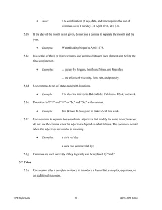 SPE Style Guide 14 2015–2016 Edition
 Note: The combination of day, date, and time requires the use of
commas, as in Thursday, 31 April 2014, at 6 p.m.
5.1b If the day of the month is not given, do not use a comma to separate the month and the
year.
 Example: Waterflooding began in April 1975.
5.1c In a series of three or more elements, use commas between each element and before the
final conjunction.
 Examples: ... papers by Rogers, Smith and Sloan, and Greenlee
... the effects of viscosity, flow rate, and porosity
5.1d Use commas to set off states used with locations.
 Example: The director arrived in Bakersfield, California, USA, last week.
5.1e Do not set off “II” and “III” or “Jr.” and “Sr.” with commas.
 Example: Jim Wilson Jr. has gone to Bakersfield this week.
5.1f Use a comma to separate two coordinate adjectives that modify the same noun; however,
do not use the comma when the adjectives depend on what follows. The comma is needed
when the adjectives are similar in meaning.
 Examples: a dark red dye
a dark red, commercial dye
5.1g Commas are used correctly if they logically can be replaced by “and.”
5.2 Colon
5.2a Use a colon after a complete sentence to introduce a formal list, examples, equations, or
an additional statement.
 