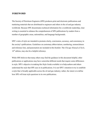 The Society of Petroleum Engineers (SPE) produces print and electronic publications and
marketing materials that are distributed to engineers and others in the oil and gas industry
worldwide. Because SPE disseminates technical information for a worldwide readership, clear
writing is essential to enhance the comprehension of SPE publications by readers from a
number of geographic areas, nationalities, and language backgrounds.
SPE’s rules of style are intended to promote clarity, conciseness, accuracy, and consistency in
the society’s publications. Guidelines on customary abbreviations, numbering, nomenclatures
and reference lists, and punctuation are included in this booklet. The Chicago Manual of Style,
16th
edition, may also be a helpful reference.
While SPE believes that many others may find the guidance in this document helpful, other
publications or applications may have somewhat different needs that require some differences
in style. SPE’s objective in making this Style Guide available is to help authors and others
understand the style that SPE uses in its publications. It is not SPE’s intention to try to establish
a style that is broadly applicable across the oil and gas industry; rather, the intent is to define
how SPE will treat style questions in its own publications.
FOREWORD
 