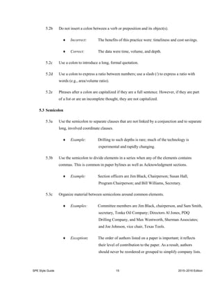 SPE Style Guide 15 2015–2016 Edition
5.2b Do not insert a colon between a verb or preposition and its object(s).
 Incorrect: The benefits of this practice were: timeliness and cost savings.
 Correct: The data were time, volume, and depth.
5.2c Use a colon to introduce a long, formal quotation.
5.2d Use a colon to express a ratio between numbers; use a slash (/) to express a ratio with
words (e.g., area/volume ratio).
5.2e Phrases after a colon are capitalized if they are a full sentence. However, if they are part
of a list or are an incomplete thought, they are not capitalized.
5.3 Semicolon
5.3a Use the semicolon to separate clauses that are not linked by a conjunction and to separate
long, involved coordinate clauses.
 Example: Drilling to such depths is rare; much of the technology is
experimental and rapidly changing.
5.3b Use the semicolon to divide elements in a series when any of the elements contains
commas. This is common in paper bylines as well as Acknowledgment sections.
 Example: Section officers are Jim Black, Chairperson; Susan Hall,
Program Chairperson; and Bill Williams, Secretary.
5.3c Organize material between semicolons around common elements.
 Examples: Committee members are Jim Black, chairperson, and Sam Smith,
secretary, Tonka Oil Company; Directors Al Jones, PDQ
Drilling Company, and Max Wentworth, Sherman Associates;
and Joe Johnson, vice chair, Texas Tools.
 Exception: The order of authors listed on a paper is important; it reflects
their level of contribution to the paper. As a result, authors
should never be reordered or grouped to simplify company lists.
 