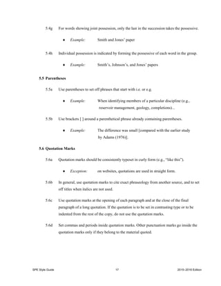 SPE Style Guide 17 2015–2016 Edition
5.4g For words showing joint possession, only the last in the succession takes the possessive.
 Example: Smith and Jones’ paper
5.4h Individual possession is indicated by forming the possessive of each word in the group.
 Example: Smith’s, Johnson’s, and Jones’ papers
5.5 Parentheses
5.5a Use parentheses to set off phrases that start with i.e. or e.g.
 Example: When identifying members of a particular discipline (e.g.,
reservoir management, geology, completions)...
5.5b Use brackets [ ] around a parenthetical phrase already containing parentheses.
 Example: The difference was small [compared with the earlier study
by Adams (1976)].
5.6 Quotation Marks
5.6a Quotation marks should be consistently typeset in curly form (e.g., “like this”).
 Exception: on websites, quotations are used in straight form.
5.6b In general, use quotation marks to cite exact phraseology from another source, and to set
off titles when italics are not used.
5.6c Use quotation marks at the opening of each paragraph and at the close of the final
paragraph of a long quotation. If the quotation is to be set in contrasting type or to be
indented from the rest of the copy, do not use the quotation marks.
5.6d Set commas and periods inside quotation marks. Other punctuation marks go inside the
quotation marks only if they belong to the material quoted.
 