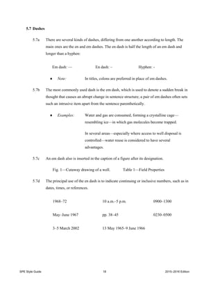 SPE Style Guide 18 2015–2016 Edition
5.7 Dashes
5.7a There are several kinds of dashes, differing from one another according to length. The
main ones are the en and em dashes. The en dash is half the length of an em dash and
longer than a hyphen:
Em dash: — En dash: – Hyphen: -
 Note: In titles, colons are preferred in place of em dashes.
5.7b The most commonly used dash is the em dash, which is used to denote a sudden break in
thought that causes an abrupt change in sentence structure; a pair of em dashes often sets
such an intrusive item apart from the sentence parenthetically.
 Examples: Water and gas are consumed, forming a crystalline cage—
resembling ice—in which gas molecules become trapped.
In several areas—especially where access to well disposal is
controlled—water reuse is considered to have several
advantages.
5.7c An em dash also is inserted in the caption of a figure after its designation.
Fig. 1—Cutaway drawing of a well. Table 1—Field Properties
5.7d The principal use of the en dash is to indicate continuing or inclusive numbers, such as in
dates, times, or references.
1968–72 10 a.m.–5 p.m. 0900–1300
May–June 1967 pp. 38–45 0230–0500
3–5 March 2002 13 May 1965–9 June 1966
 
