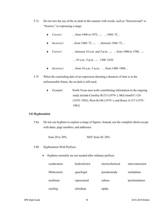 SPE Style Guide 19 2015–2016 Edition
5.7e Do not mix the use of the en dash in this manner with words, such as “between/and” or
“from/to,” in expressing a range.
 Correct: …from 1968 to 1972…; …1968–72…
 Incorrect: ...from 1968–72…; …between 1968–72…
 Correct: …between 10 a.m. and 5 p.m.…; …from 1000 to 1700.…;
…10 a.m.–5 p.m.…; 1300–1630
 Incorrect: …from 10 a.m.–5 p.m.; …from 1400–1800…
5.7f When the concluding date of an expression denoting a duration of time is in the
unforeseeable future, the en dash is still used.
 Example: North Texas area wells contributing information to the ongoing
study include Crumley B-213 (1979–), McConnell C-124
(1979–1992), West B-246 (1979–), and Bruce A-317 (1979–
1983).
5.8 Hyphenation
5.8a Do not use hyphens to express a range of figures. Instead, use the complete idiom except
with dates, page numbers, and addresses.
from 20 to 30% NOT from 20–30%
5.8b Hyphenation With Prefixes.
 Hyphens normally are not needed after ordinary prefixes.
coeducation hydroelectric electrochemical interconnection
Midwestern quasilegal pseudosteady multiphase
nonlinear repressured subsea prestimulation
semilog ultradeep updip
 