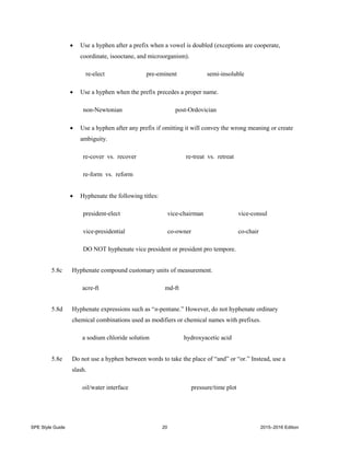 SPE Style Guide 20 2015–2016 Edition
 Use a hyphen after a prefix when a vowel is doubled (exceptions are cooperate,
coordinate, isooctane, and microorganism).
re-elect pre-eminent semi-insoluble
 Use a hyphen when the prefix precedes a proper name.
non-Newtonian post-Ordovician
 Use a hyphen after any prefix if omitting it will convey the wrong meaning or create
ambiguity.
re-cover vs. recover re-treat vs. retreat
re-form vs. reform
 Hyphenate the following titles:
president-elect vice-chairman vice-consul
vice-presidential co-owner co-chair
DO NOT hyphenate vice president or president pro tempore.
5.8c Hyphenate compound customary units of measurement.
acre-ft md-ft
5.8d Hyphenate expressions such as “n-pentane.” However, do not hyphenate ordinary
chemical combinations used as modifiers or chemical names with prefixes.
a sodium chloride solution hydroxyacetic acid
5.8e Do not use a hyphen between words to take the place of “and” or “or.” Instead, use a
slash.
oil/water interface pressure/time plot
 
