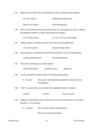 SPE Style Guide 22 2015–2016 Edition
5.8j When such terms follow the word modified, they do not ordinarily require hyphens.
the well is shut in combustion occurred in situ
barrels of oil in place fluid containing clay
5.8k When a unit of measurement comes before a noun, if it is preceded by an article, it should
be hyphenated; if there is no article, there should be no hyphen.
It is a 75-lbm drill bit. It is set at 75 ft true vertical depth.
5.8l Adjective phrases formed by an adverb and a verb are usually hyphenated
a slow-moving front the quick-drying cement
5.8m Adverb/adjective combinations in which the adverb ends in “-ly” are not hyphenated.
regularly producing well fully developed field
5.8n Some other combinations do not take hyphens.
relative permeability capillary pressure gamma ray
5.8o Use the suspended (“floating”) hyphen for relating similar qualities.
 Example: The pressure- and temperature-dependent characteristics must
be established.
5.8p “Fold” is a joined suffix unless formed with a hyphenated number or numeral.
twofold 100-fold Twenty-five-fold
5.8q Hyphenate compound directions when they are used to form one direction. Use a slash to
represent “to” in a direction.
 Examples: The wind blew from the north-northwest.
The fault ran northwest/northeast.
 