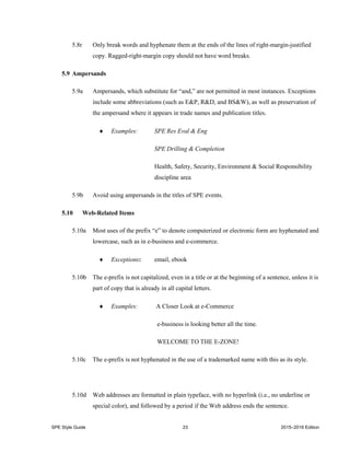 SPE Style Guide 23 2015–2016 Edition
5.8r Only break words and hyphenate them at the ends of the lines of right-margin-justified
copy. Ragged-right-margin copy should not have word breaks.
5.9 Ampersands
5.9a Ampersands, which substitute for “and,” are not permitted in most instances. Exceptions
include some abbreviations (such as E&P, R&D, and BS&W), as well as preservation of
the ampersand where it appears in trade names and publication titles.
 Examples: SPE Res Eval & Eng
SPE Drilling & Completion
Health, Safety, Security, Environment & Social Responsibility
discipline area
5.9b Avoid using ampersands in the titles of SPE events.
5.10 Web-Related Items
5.10a Most uses of the prefix “e” to denote computerized or electronic form are hyphenated and
lowercase, such as in e-business and e-commerce.
 Exceptions: email, ebook
5.10b The e-prefix is not capitalized, even in a title or at the beginning of a sentence, unless it is
part of copy that is already in all capital letters.
 Examples: A Closer Look at e-Commerce
e-business is looking better all the time.
WELCOME TO THE E-ZONE!
5.10c The e-prefix is not hyphenated in the use of a trademarked name with this as its style.
5.10d Web addresses are formatted in plain typeface, with no hyperlink (i.e., no underline or
special color), and followed by a period if the Web address ends the sentence.
 
