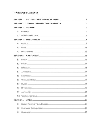 TABLE OF CONTENTS
SECTION 1: WRITING A GOOD TECHNICAL PAPER.............................................................. 1
SECTION 2: COMMON ERRORS IN USAGE/GRAMMAR ........................................................ 2
SECTION 3: SPELLING..................................................................................................................... 7
3.1 GENERAL................................................................................................................................ 7
3.2 BRITISH/US SPELLINGS............................................................................................................. 9
SECTION 4: ABBREVIATIONS ....................................................................................................... 9
4.1 GENERAL................................................................................................................................... 9
4.2 UNITS ...................................................................................................................................... 11
4.3 ORGANIZATIONS ..................................................................................................................... 13
SECTION 5: PUNCTUATION ......................................................................................................... 13
5.1 COMMA ................................................................................................................................... 13
5.2 COLON..................................................................................................................................... 14
5.3 SEMICOLON ............................................................................................................................. 15
5.4 APOSTROPHE........................................................................................................................... 16
5.5 PARENTHESES.......................................................................................................................... 17
5.6 QUOTATION MARKS................................................................................................................ 17
5.7 DASHES ................................................................................................................................... 18
5.8 HYPHENATION......................................................................................................................... 19
5.9 AMPERSANDS .......................................................................................................................... 23
5.10 WEB-RELATED ITEMS ............................................................................................................. 23
SECTION 6: NAMES ........................................................................................................................ 24
6.1 PEOPLE, PERSONAL TITLES, DEGREES .................................................................................... 24
6.2 COMPANIES, ORGANIZATIONS ................................................................................................ 26
6.3 GEOGRAPHIC ........................................................................................................................... 27
 