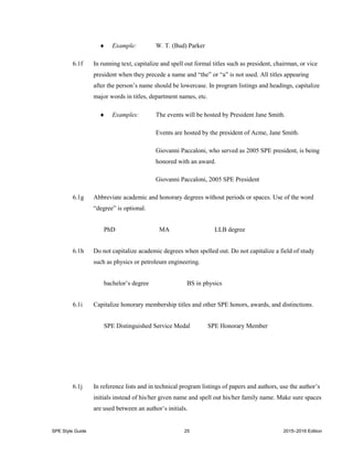 SPE Style Guide 25 2015–2016 Edition
 Example: W. T. (Bud) Parker
6.1f In running text, capitalize and spell out formal titles such as president, chairman, or vice
president when they precede a name and “the” or “a” is not used. All titles appearing
after the person’s name should be lowercase. In program listings and headings, capitalize
major words in titles, department names, etc.
 Examples: The events will be hosted by President Jane Smith.
Events are hosted by the president of Acme, Jane Smith.
Giovanni Paccaloni, who served as 2005 SPE president, is being
honored with an award.
Giovanni Paccaloni, 2005 SPE President
6.1g Abbreviate academic and honorary degrees without periods or spaces. Use of the word
“degree” is optional.
PhD MA LLB degree
6.1h Do not capitalize academic degrees when spelled out. Do not capitalize a field of study
such as physics or petroleum engineering.
bachelor’s degree BS in physics
6.1i Capitalize honorary membership titles and other SPE honors, awards, and distinctions.
SPE Distinguished Service Medal SPE Honorary Member
6.1j In reference lists and in technical program listings of papers and authors, use the author’s
initials instead of his/her given name and spell out his/her family name. Make sure spaces
are used between an author’s initials.
 