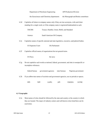 SPE Style Guide 27 2015–2016 Edition
Department of Petroleum Engineering API Production Division
the Geosciences and Chemistry departments the Monograph and Books committees
6.2d Capitalize all letters in company names only if they are true acronyms, with each letter
standing for a single word, or if the company name is registered/trademarked as such.
THUMS Texaco, Humble, Union, Mobil, and Standard
Aramco Saudi American Oil Company
6.2e Capitalize names of specific national and state legislative, executive, and judicial bodies.
US Supreme Court UK Parliament
6.2f Capitalize official names of organizations but not general terms.
US Navy the navy
6.2g Do not capitalize such words as national, federal, government, and state in nonspecific or
incomplete references.
federal bureau government agencies state bureaus Nigerian government
6.2h If you abbreviate names of societies and government agencies, use no periods or spaces.
SPE NPF AAPG API UKOOA IATMI
6.3 Geographic
6.3a Most names of cities should be followed by the state and country or the country in which
they are located. The major oil industry centers and well-known cities listed here can be
used alone.
 