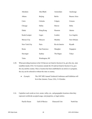 SPE Style Guide 28 2015–2016 Edition
Aberdeen Abu Dhabi Amsterdam Anchorage
Athens Beijing Berlin Buenos Aires
Cairo Calcutta Calgary Caracas
Chicago Dallas Denver Doha
Dubai Hong Kong Houston Jakarta
Kuala Lumpur Lagos London Los Angeles
Mexico City Moscow Mumbai New Orleans
New York City Paris Rio de Janeiro Riyadh
Rome San Francisco Shanghai Singapore
Stavanger Sydney The Hague Tokyo
Tulsa Washington, DC
6.3b When providing locations in the US that are not listed in Section 6.3a, give the city, state
(unabbreviated), USA. For locations outside the US and not listed in Section 6.3a, give
the city and the country. Once a location has been established in an article or a program,
the city can be referred to without the state or country.
 Example: The 1997 SPE Annual Technical Conference and Exhibition will
be in San Antonio, Texas, USA, 5–8 October.
6.3c Capitalize such words as river, ocean, valley, etc., and geographic locations when they
represent worldwide accepted usage, real properties, or legal entities.
Pacific Ocean Gulf of Mexico Glasscock Unit North Sea
 