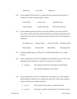 SPE Style Guide 29 2015–2016 Edition
Middle East Loire Valley Platform B
6.3d Do not capitalize terms that refer to a compass direction or general location unless it is
the name of a specific recognized region or section.
central Illinois western Texas midcontinent area
Central America Northern California Mid-Continent Section
6.3e Do not capitalize geologic formations, such as belt, formation, zone, field, pay, basin,
pool, reservoir, delta, sand, shale, and trend when the term is being used descriptively. Do
capitalize the term if the term is being used as part of a proper name or if the formation is
well-known.
the Arbuckle zone Cardium A pool an east Texas field the Delaware basin
Permian Basin Overthrust Belt Barnett Shale Wattenberg Field
6.3f Capitalize geologic ages (e.g., “Mesozoic”), including leading adjectives (e.g., Upper
Jurassic).
6.3g Always capitalize the word “the” in The Hague, but only capitalize the word “the” in The
Netherlands when referring to it in relation to a city name, as in an address.
 Examples: The conference will be held in The Hague, The Netherlands.
We visited the Netherlands on our vacation.
6.3h Always capitalize the word “the” in official names of institutions [e.g., The Woodlands
Marriott Hotel], but otherwise do not capitalize the article “the” when it does not begin a
sentence and refers to an academic institution.
 Correct: The University of Texas enjoys a sizeable endowment.
 Incorrect: The author is a member of the faculty at The University of Tulsa.
 