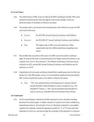 SPE Style Guide 30 2015–2016 Edition
6.4 Event Names
6.4a The official names of SPE events are listed in the SPE Long-Range Calendar. SPE events
should be referred to by the name that appears in the events calendar. Colons are
preferred in place of em dashes in official event names.
6.4b The number of the event should not be considered part of the official event name for SPE
events and conferences.
 Correct: the 2010 SPE Annual Technical Conference and Exhibition
 Incorrect: the 2010 SPE 85th
Annual Technical Conference and Exhibition
 Note: This applies only to SPE events and conferences. Other
organizations may have different preferences regarding event
names.
6.4c Do not abbreviate any portion of the name of an SPE event when used in a technical
paper. If using the full name is awkward because of its length, rewrite the sentence or use
a generic term, such as “the conference.” The Offshore Technology Conference may be
referred to as OTC, and the SPE Annual Technical Conference and Exhibition may be
referred to as ATCE.
6.4d Capitalization of event names and themes should follow capitalization rules for titles (see
Section 8.2). Any SPE product, service, or event should be capitalized when preceded by
SPE. Colons are preferred in place of em dashes in official event names.
 Note: “The” (not capitalized unless at the beginning of a sentence) should
precede PetroBowl when PetroBowl is used as an adjective (e.g., The
PetroBowlSM
contest...). “The” may be eliminated when PetroBowl is
used as a noun (e.g., PetroBowl XII will be hosted in Nova Scotia).
6.5 Trademarks
6.5a Avoid using third-party trademarks (whether registered or not) to describe something
presented in an article, paper, or chapter. Instead, use a generic term when available (e.g.,
tempered-glass plate vs. Pyrex® plate). If use of a third-party trademark is unavoidable,
capitalize the trademark, include the appropriate symbol (®, ™, or SM
) at the end of the
trademark at its first use, and acknowledge the ownership of the trademark in a reference
 