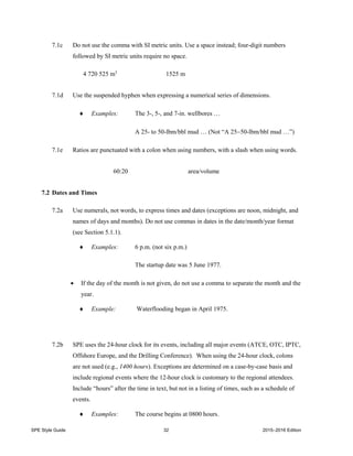 SPE Style Guide 32 2015–2016 Edition
7.1c Do not use the comma with SI metric units. Use a space instead; four-digit numbers
followed by SI metric units require no space.
4 720 525 m3
1525 m
7.1d Use the suspended hyphen when expressing a numerical series of dimensions.
 Examples: The 3-, 5-, and 7-in. wellbores …
A 25- to 50-lbm/bbl mud … (Not “A 2550-lbm/bbl mud …”)
7.1e Ratios are punctuated with a colon when using numbers, with a slash when using words.
60:20 area/volume
7.2 Dates and Times
7.2a Use numerals, not words, to express times and dates (exceptions are noon, midnight, and
names of days and months). Do not use commas in dates in the date/month/year format
(see Section 5.1.1).
 Examples: 6 p.m. (not six p.m.)
The startup date was 5 June 1977.
 If the day of the month is not given, do not use a comma to separate the month and the
year.
 Example: Waterflooding began in April 1975.
7.2b SPE uses the 24-hour clock for its events, including all major events (ATCE, OTC, IPTC,
Offshore Europe, and the Drilling Conference). When using the 24-hour clock, colons
are not used (e.g., 1400 hours). Exceptions are determined on a case-by-case basis and
include regional events where the 12-hour clock is customary to the regional attendees.
Include “hours” after the time in text, but not in a listing of times, such as a schedule of
events.
 Examples: The course begins at 0800 hours.
 