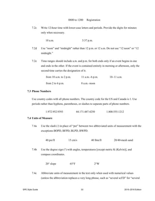 SPE Style Guide 33 2015–2016 Edition
0800 to 1200 Registration
7.2c Write 12-hour time with lower-case letters and periods. Provide the digits for minutes
only when necessary.
10 a.m. 3:37 p.m.
7.2d Use “noon” and “midnight” rather than 12 p.m. or 12 a.m. Do not use “12 noon” or “12
midnight.”
7.2e Time ranges should include a.m. and p.m. for both ends only if an event begins in one
and ends in the other. If the event is contained entirely in morning or afternoon, only the
second time carries the designation of it.
from 10 a.m. to 2 p.m. 11 a.m.–6 p.m. 10–11 a.m.
from 2 to 6 p.m. 8 a.m.–noon
7.3 Phone Numbers
Use country codes with all phone numbers. The country code for the US and Canada is 1. Use
periods rather than hyphens, parentheses, or slashes to separate parts of phone numbers.
1.972.952.9393 44.171.487.4250 1.800.555.1212
7.4 Units of Measure
7.4a Use the slash (/) in place of “per” between two abbreviated units of measurement with the
exceptions BOPD, BFPD, BLPD, BWPD.
40 psi/ft 15 cm/s 40 lbm/ft 20/40-mesh sand
7.4b Use the degree sign (°) with angles, temperatures [except metric K (Kelvin)], and
compass coordinates.
20° slope 65°F 2°W
7.4c Abbreviate units of measurement in the text only when used with numerical values
(unless the abbreviation replaces a very long phrase, such as “several scf/D” for “several
 