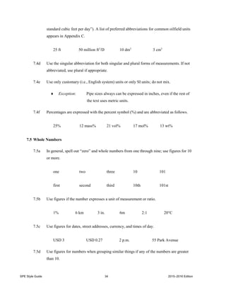 SPE Style Guide 34 2015–2016 Edition
standard cubic feet per day”). A list of preferred abbreviations for common oilfield units
appears in Appendix C.
25 ft 50 million ft3
/D 10 dm3
3 cm3
7.4d Use the singular abbreviation for both singular and plural forms of measurements. If not
abbreviated, use plural if appropriate.
7.4e Use only customary (i.e., English system) units or only SI units; do not mix.
 Exception: Pipe sizes always can be expressed in inches, even if the rest of
the text uses metric units.
7.4f Percentages are expressed with the percent symbol (%) and are abbreviated as follows.
25% 12 mass% 21 vol% 17 mol% 13 wt%
7.5 Whole Numbers
7.5a In general, spell out “zero” and whole numbers from one through nine; use figures for 10
or more.
one two three 10 101
first second third 10th 101st
7.5b Use figures if the number expresses a unit of measurement or ratio.
1% 6 km 3 in. 6m 2:1 20°C
7.5c Use figures for dates, street addresses, currency, and times of day.
USD 3 USD 0.27 2 p.m. 55 Park Avenue
7.5d Use figures for numbers when grouping similar things if any of the numbers are greater
than 10.
 