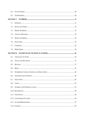 6.4 EVENT NAMES......................................................................................................................... 30
6.5 TRADEMARKS.......................................................................................................................... 30
SECTION 7: NUMBERS................................................................................................................... 31
7.1 GENERAL................................................................................................................................. 31
7.2 DATES AND TIMES................................................................................................................... 32
7.3 PHONE NUMBERS .................................................................................................................... 33
7.4 UNITS OF MEASURE................................................................................................................. 33
7.5 WHOLE NUMBERS ................................................................................................................... 34
7.6 FRACTIONS .............................................................................................................................. 35
7.7 CURRENCY .............................................................................................................................. 35
7.8 DIMENSIONS ............................................................................................................................ 36
SECTION 8: ELEMENTS OF TECHNICAL PAPERS................................................................. 36
8.1 CHECKLIST OF ITEMS .............................................................................................................. 36
8.2 TITLES AND HEADINGS ........................................................................................................... 37
8.3 BYLINES .................................................................................................................................. 37
8.4 BODY....................................................................................................................................... 41
8.5 NUMBERING TABLES, FIGURES, AND EQUATIONS .................................................................. 43
8.6 ENUMERATION OF POINTS....................................................................................................... 44
8.7 EQUATIONS.............................................................................................................................. 45
8.8 UNITS....................................................................................................................................... 47
8.9 SYMBOLS AND NOMENCLATURE............................................................................................. 47
8.10 REFERENCES............................................................................................................................ 49
8.11 FOOTNOTES ............................................................................................................................. 56
8.12 CONVERSION FACTORS ........................................................................................................... 56
8.13 AUTHOR BIOGRAPHIES............................................................................................................ 57
8.14 FIGURES................................................................................................................................... 59
 