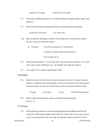 SPE Style Guide 35 2015–2016 Edition
contains 4 to 16 pages contains four to six pages
7.5e In general, avoid Roman numerals. Use Arabic numbers to designate tables, figures, and
equations.
7.5f Spell out the first term to distinguish between two numbers that come together.
twenty-one 2-acre tracts two 3-hour tests
7.5g Spell out numbers that begin a sentence. If the numbers are so large that the sentence
becomes awkward, rewrite the sentence.
 Examples: Ten wells are producers; 13 are dry holes.
Twenty-five of these wells have been shut in.
Four-in. pipe was set.
7.5h When using the number “1” or the word “one” in text can lead to confusion, “1.0” or the
term “unity” may be substituted (e.g., “for mobility ratios other than unity”).
7.5i Use a capital “X” to indicate magnification: 500X.
7.6 Fractions
7.6a Spell out common fractions when they are used alone in the text. Use figures when the
fraction is combined with a whole number or when it is used with a unit of measurement.
Common fractions do not exist in the SI metric system; use decimal notation instead.
2¼ pages ½-in. tubing 3.25 kg one-half the normal time
7.6b When writing decimal fractions, place a zero before the decimal point
(0.5, not .5).
7.7 Currency
7.7a When expressing currencies, select the appropriate three-letter abbreviation from the
current list of ISO currency abbreviations (ISO 4217:2008, Codes for the representation
of currencies and funds) for the first usage, and omit the currency symbol ($, £, ¥). If
 