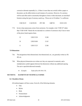 SPE Style Guide 36 2015–2016 Edition
currencies alternate repeatedly (i.e., if there is more than one switch) within a paper or
document, use the abbreviation at each instance of a currency. However, if a currency
will be used often and/or consistently throughout a form or other document, an asterisked
footnote noting the type of currency used (e.g., “Prices are in US dollars.”) is sufficient.
USD 50.25 CAD 90.50 JPY 500 GBP 50 EUR 10.50
7.7b In text, drop unnecessary zeroes from currencies. For example, write “USD 10” rather
than “USD 10.00.” Retain the two decimals in a column of currencies only if one or more
of the prices listed requires them.
12 USD 55.50 12.00
18 USD 50.00 13.43
11 USD 35.25 12.00
7.8 Dimensions
7.8a The designations three-dimensional, four-dimensional, etc., are generally written as 3D,
4D, etc.
7.8b When physical dimensions are written out, they are expressed in numerals, and a
multiplication symbol appears between the dimensions without any additional spacing.
The unit is specified afterward normally.
 Example: Each cell is 84845 ft.
SECTION 8: ELEMENTS OF TECHNICAL PAPERS
8.1 Checklist of Items
All technical papers will have some, if not all, of the following elements.
 Title
 Byline
 Body
 Nomenclature
 Acknowledgments
 