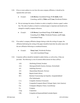 SPE Style Guide 38 2015–2016 Edition
8.3b If two or more authors in a row have the same company affiliation, it should not be
repeated after each name.
 Example: J. B. Brown, Consolidated Flange; P. D. Smith, Smith
Consulting; and E. L. White and P. Lane, Worldwide Washers
 Do not rearrange the names of authors in order to simplify or shorten a paper’s author
line. The order of authors as listed in a technical paper is important and should not be
changed to simplify company references.
 Example: J. B. Brown, Consolidated Flange; P. D. Smith, Smith
Consulting; E. L. White, Worldwide Washers; and P. Lane,
Consolidated Flange
8.3c If an author’s company affiliation changes during or after the writing of a paper, the
affiliation held during the writing of the paper should be listed after the author name with
the new affiliation following as a numbered footnote.
 Example: Penny Lane1
, Worldwide Washers
1
now with Consolidated Flange
8.3d Corporate suffixes should be included in author bylines, as well as bios, if they are
provided. The following is a list of common abbreviations for these suffixes.
A.B. Aktiebolag (Finland, Sweden)
A.G. Aktiengesellschaft (Austria, Germany, Switzerland)
A/L Andelslag (Norway)
A/S Aksjeselskap (Denmark, Norway)
Bpk. Beperk (South Africa)
B.V. Besloten Vennootschap met beperkte, Anasprakelijkheid
(The Netherlands)
C.A. Compañía Anónima (Venezuela)
Cia. Companhia/Companía (Brazil, Portugal, Spain, Latin America)
Cie. Compagnie (Belgium, France, Luxembourg)
Co. Company
Corp. Corporation
CRL Compañía de Responsabilidad Limitada (Spain)
 