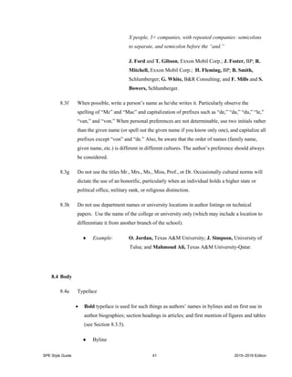 SPE Style Guide 41 2015–2016 Edition
X people, 3+ companies, with repeated companies: semicolons
to separate, and semicolon before the “and.”
J. Ford and T. Gibson, Exxon Mobil Corp.; J. Foster, BP; R.
Mitchell, Exxon Mobil Corp.; H. Fleming, BP; B. Smith,
Schlumberger; G. White, B&R Consulting; and F. Mills and S.
Bowers, Schlumberger.
8.3f When possible, write a person’s name as he/she writes it. Particularly observe the
spelling of “Mc” and “Mac” and capitalization of prefixes such as “de,” “da,” “du,” “le,”
“van,” and “von.” When personal preferences are not determinable, use two initials rather
than the given name (or spell out the given name if you know only one), and capitalize all
prefixes except “von” and “de.” Also, be aware that the order of names (family name,
given name, etc.) is different in different cultures. The author’s preference should always
be considered.
8.3g Do not use the titles Mr., Mrs., Ms., Miss, Prof., or Dr. Occasionally cultural norms will
dictate the use of an honorific, particularly when an individual holds a higher state or
political office, military rank, or religious distinction.
8.3h Do not use department names or university locations in author listings on technical
papers. Use the name of the college or university only (which may include a location to
differentiate it from another branch of the school).
 Example: O. Jordan, Texas A&M University; J. Simpson, University of
Tulsa; and Mahmoud Ali, Texas A&M University-Qatar.
8.4 Body
8.4a Typeface
 Bold typeface is used for such things as authors’ names in bylines and on first use in
author biographies; section headings in articles; and first mention of figures and tables
(see Section 8.3.5).
 Byline
 