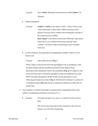 SPE Style Guide 42 2015–2016 Edition
Example: A. C. Clarke, Monolith Communications, and I. Asimov, US
Robotics.
 Author biographies
Example: Arthur C. Clarke is the author of 2001: A Space Odyssey and
many other books. Clarke holds a PhD in astronomy from
Oxford University and is credited with inventing the concept of
the communications satellite.
Isaac Asimov is the author of more than 500 books, many about
robots; he is even credited with having coined the word
“robotics.” He holds a PhD in biochemistry from Columbia
University.
 In most situations, any punctuation accompanying a boldface citation is set in
bold as well.
Example: Note trends shown in Fig. 1.
When a figure is cited for the first time and happens to be in parentheses, both
the figure number and the parentheses should be bold, along with any
punctuation that immediately follows the parentheses (Fig. 2). If a figure is cited
for the first time and is enclosed in parentheses along with additional text, then
ONLY the figure designation should be bold, not the parentheses or any
following punctuation (see data in Fig. 3). Bold the first reference to a portion of
a multipartite figure (Fig. 1a), but leave subsequent references to other parts in
normal type.
 Italic typeface is used for such things as species names; all periodical titles; and a
number of mathematical elements (see Section 8.7.1).
 Examples: In Europe, the pike, Esox lucius, is valued for food as well as
sport.
SPE Journal has many fine articles, but those in the National
Enquirer are a bit more entertaining.
 