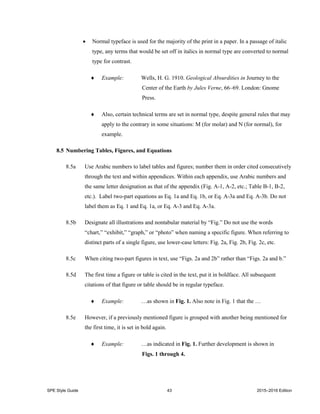 SPE Style Guide 43 2015–2016 Edition
 Normal typeface is used for the majority of the print in a paper. In a passage of italic
type, any terms that would be set off in italics in normal type are converted to normal
type for contrast.
 Example: Wells, H. G. 1910. Geological Absurdities in Journey to the
Center of the Earth by Jules Verne, 66–69. London: Gnome
Press.
 Also, certain technical terms are set in normal type, despite general rules that may
apply to the contrary in some situations: M (for molar) and N (for normal), for
example.
8.5 Numbering Tables, Figures, and Equations
8.5a Use Arabic numbers to label tables and figures; number them in order cited consecutively
through the text and within appendices. Within each appendix, use Arabic numbers and
the same letter designation as that of the appendix (Fig. A-1, A-2, etc.; Table B-1, B-2,
etc.). Label two-part equations as Eq. 1a and Eq. 1b, or Eq. A-3a and Eq. A-3b. Do not
label them as Eq. 1 and Eq. 1a, or Eq. A-3 and Eq. A-3a.
8.5b Designate all illustrations and nontabular material by “Fig.” Do not use the words
“chart,” “exhibit,” “graph,” or “photo” when naming a specific figure. When referring to
distinct parts of a single figure, use lower-case letters: Fig. 2a, Fig. 2b, Fig. 2c, etc.
8.5c When citing two-part figures in text, use “Figs. 2a and 2b” rather than “Figs. 2a and b.”
8.5d The first time a figure or table is cited in the text, put it in boldface. All subsequent
citations of that figure or table should be in regular typeface.
 Example: …as shown in Fig. 1. Also note in Fig. 1 that the …
8.5e However, if a previously mentioned figure is grouped with another being mentioned for
the first time, it is set in bold again.
 Example: …as indicated in Fig. 1. Further development is shown in
Figs. 1 through 4.
 