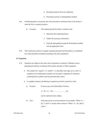 SPE Style Guide 45 2015–2016 Edition
 Recruiting mentors from core industries
 Promoting sections to undergraduate students
8.6e Numbering points is necessary only when the point is referred to later in the article or
when the list is a stepwise process.
 Examples: The method specified in Point 3 could be used.
1. Determine the model parameters.
2. Gather the necessary information.
3. Enter the data gathered using the Wickersham method
into the appropriate form.
8.6f The Conclusions section of a paper commonly presents the final points as a numbered
list, which should be formatted according to the above guidelines.
8.7 Equations
8.7a Equations are subject to the same rules of grammar as sentences. Maintain correct
grammatical structure in sentences that contain, precede, or follow equations.
 The symbols for “equals” (=), “yields” (→), and other such signs act as verbs. A
complete list of mathematical symbols can be found in Appendix D. Sentences
containing these symbols must be grammatically correct.
 A complete sentence introducing an equation can end in a period or colon.
 Example: In many cases, the relationship of motion,
A = Bx + (c  D2), ..............................(3)
can be expressed more simply.
 Note: Take special care to avoid confusion. For example, “When Ax =
By, C varies” is clearer when written as “When Ax = By, then C
varies.”
 